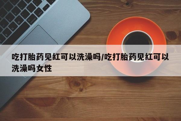 卖打胎药联系方式，吃打胎药见红可以洗澡吗/吃打胎药见红可以洗澡吗女性