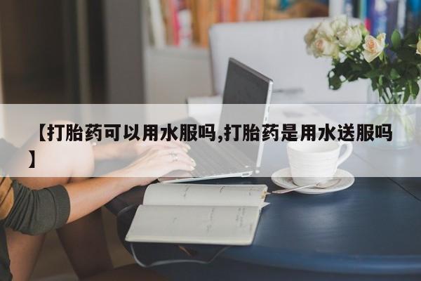 卖打胎药联系方式，【打胎药可以用水服吗,打胎药是用水送服吗】