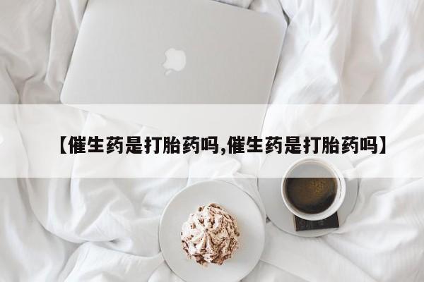 卖打胎药联系方式，【催生药是打胎药吗,催生药是打胎药吗】