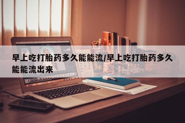 卖打胎药联系方式，早上吃打胎药多久能能流/早上吃打胎药多久能能流出来