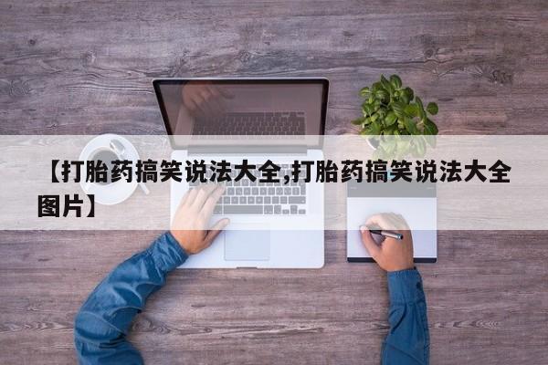 卖打胎药联系方式，【打胎药搞笑说法大全,打胎药搞笑说法大全图片】