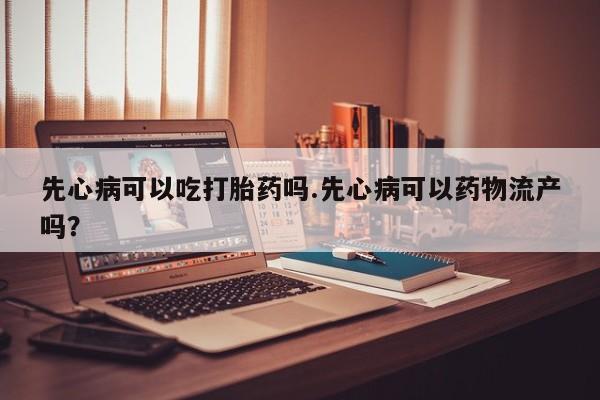 卖打胎药联系方式，先心病可以吃打胎药吗.先心病可以药物流产吗？