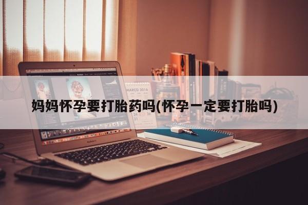 卖打胎药联系方式，妈妈怀孕要打胎药吗(怀孕一定要打胎吗)