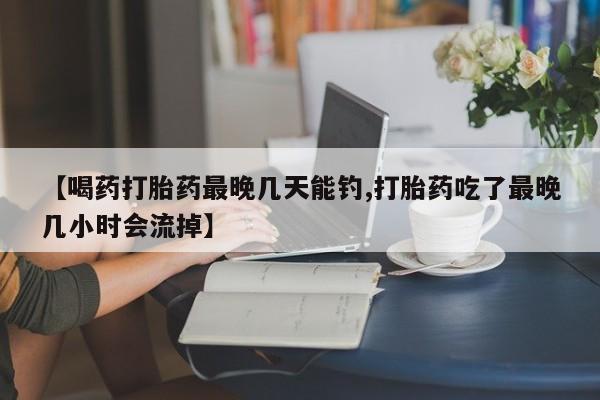 卖打胎药联系方式，【喝药打胎药最晚几天能钓,打胎药吃了最晚几小时会流掉】