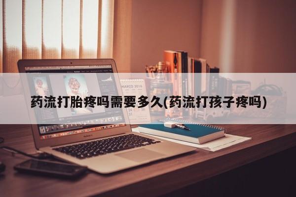 卖打胎药联系方式，药流打胎疼吗需要多久(药流打孩子疼吗)