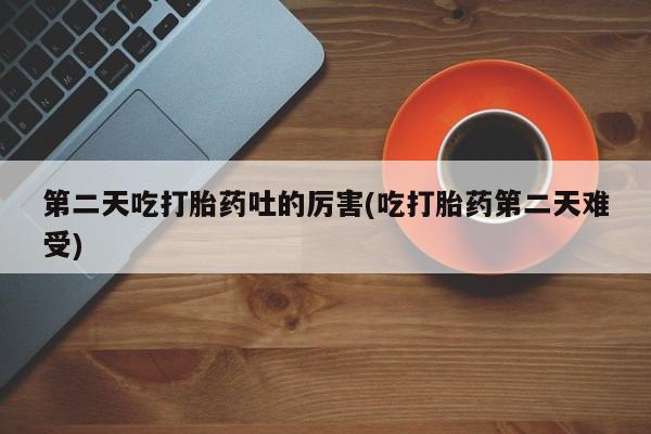 卖打胎药联系方式，第二天吃打胎药吐的厉害(吃打胎药第二天难受)