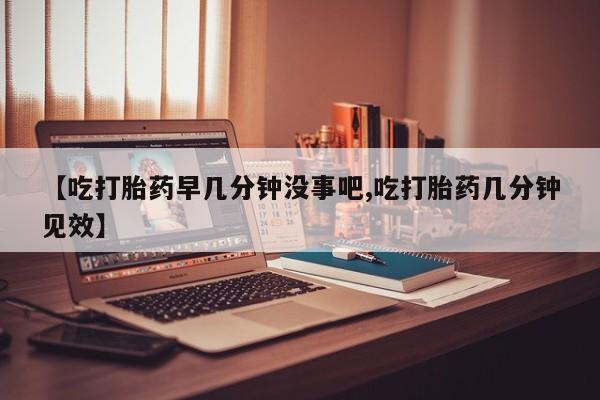 卖打胎药联系方式，【吃打胎药早几分钟没事吧,吃打胎药几分钟见效】