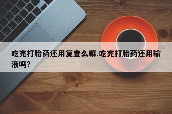卖打胎药联系方式，吃完打胎药还用复查么嘛.吃完打胎药还用输液吗？