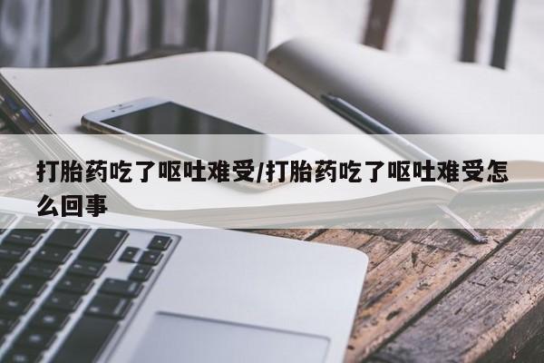 卖打胎药联系方式，打胎药吃了呕吐难受/打胎药吃了呕吐难受怎么回事