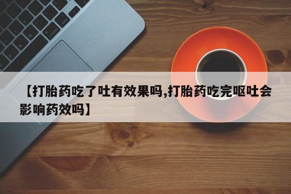 卖打胎药联系方式，【打胎药吃了吐有效果吗,打胎药吃完呕吐会影响药效吗】
