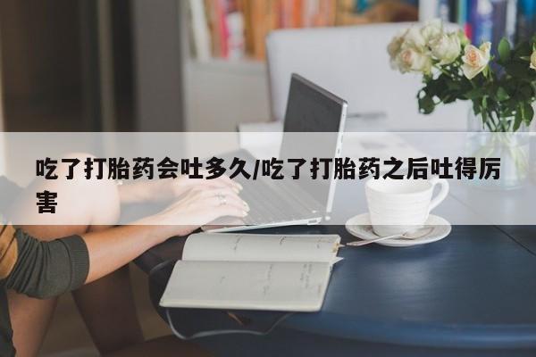 卖打胎药联系方式，吃了打胎药会吐多久/吃了打胎药之后吐得厉害