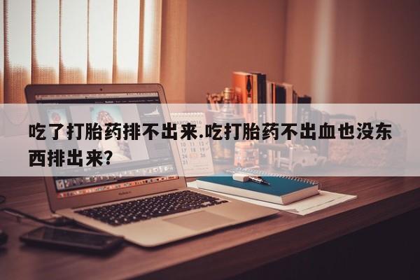 卖打胎药联系方式，吃了打胎药排不出来.吃打胎药不出血也没东西排出来？