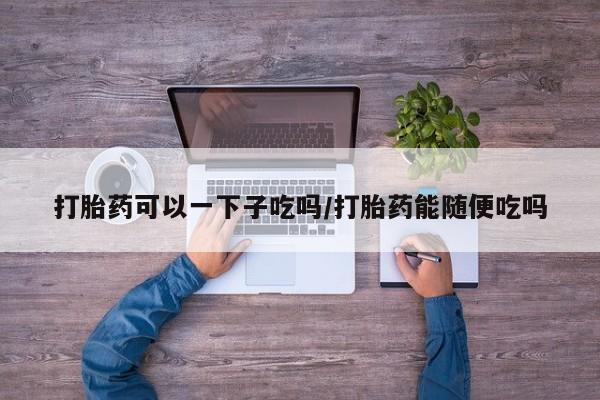 卖打胎药联系方式，打胎药可以一下子吃吗/打胎药能随便吃吗