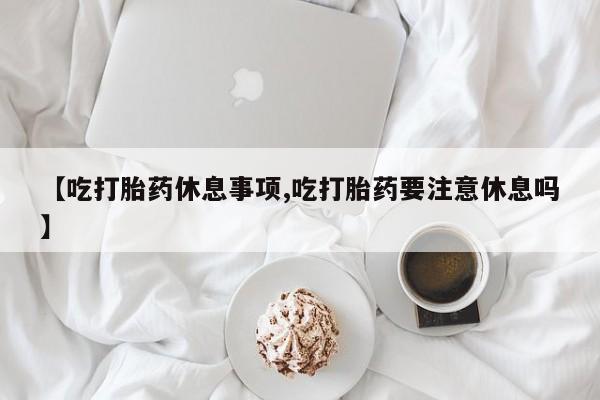 卖打胎药联系方式，【吃打胎药休息事项,吃打胎药要注意休息吗】