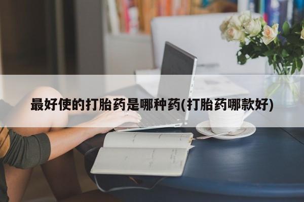 卖打胎药联系方式，最好使的打胎药是哪种药(打胎药哪款好)