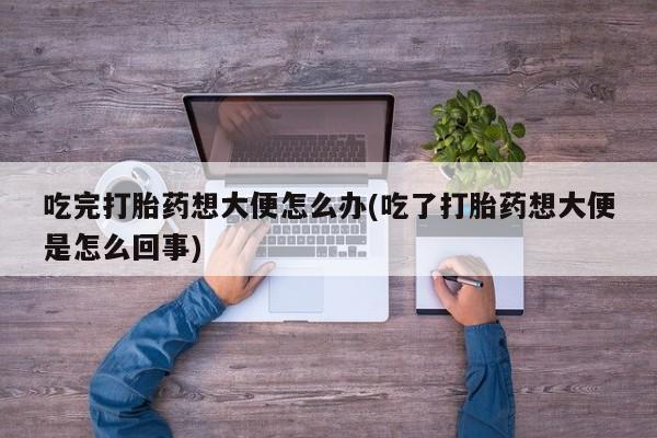卖打胎药联系方式，吃完打胎药想大便怎么办(吃了打胎药想大便是怎么回事)