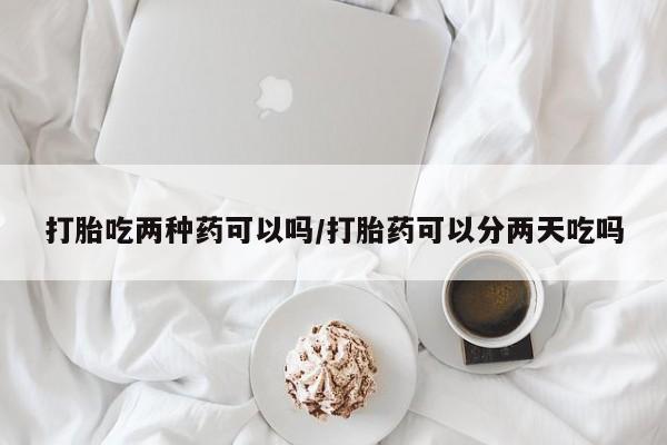 卖打胎药联系方式，打胎吃两种药可以吗/打胎药可以分两天吃吗