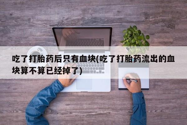 卖打胎药联系方式，吃了打胎药后只有血块(吃了打胎药流出的血块算不算已经掉了)
