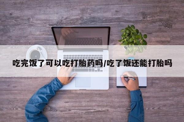 卖打胎药联系方式，吃完饭了可以吃打胎药吗/吃了饭还能打胎吗