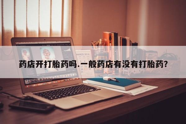 卖打胎药联系方式，药店开打胎药吗.一般药店有没有打胎药？