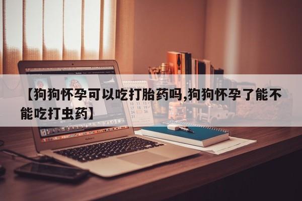 卖打胎药联系方式，【狗狗怀孕可以吃打胎药吗,狗狗怀孕了能不能吃打虫药】