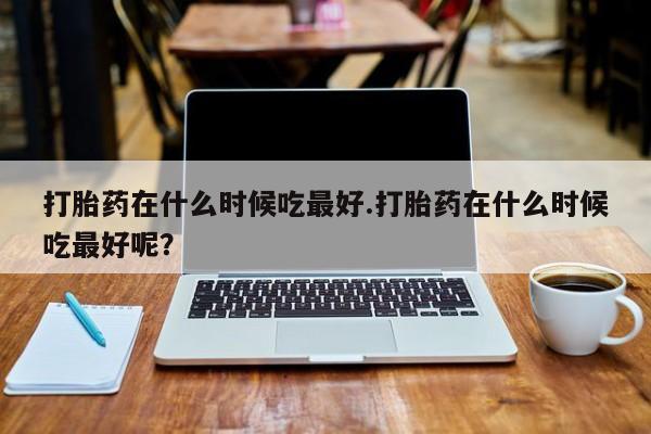 卖打胎药联系方式，打胎药在什么时候吃最好.打胎药在什么时候吃最好呢？