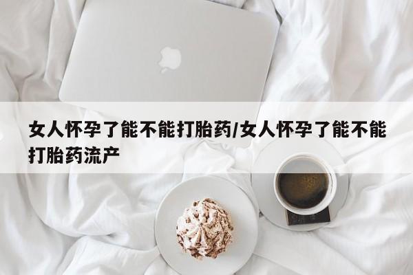 卖打胎药联系方式，女人怀孕了能不能打胎药/女人怀孕了能不能打胎药流产