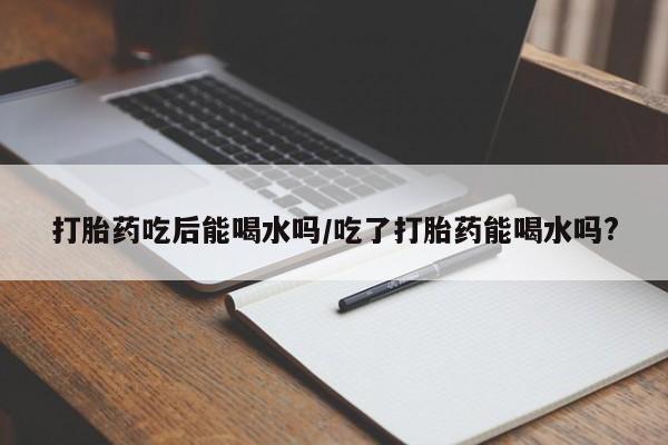 卖打胎药联系方式，打胎药吃后能喝水吗/吃了打胎药能喝水吗?