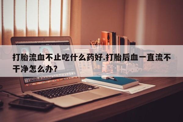 卖打胎药联系方式，打胎流血不止吃什么药好.打胎后血一直流不干净怎么办？