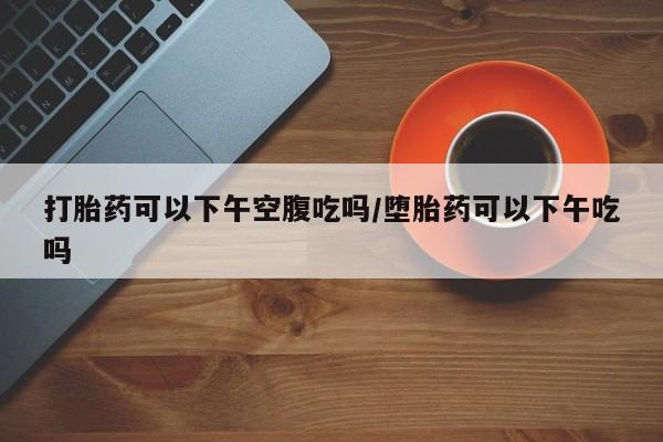 卖打胎药联系方式，打胎药可以下午空腹吃吗/堕胎药可以下午吃吗