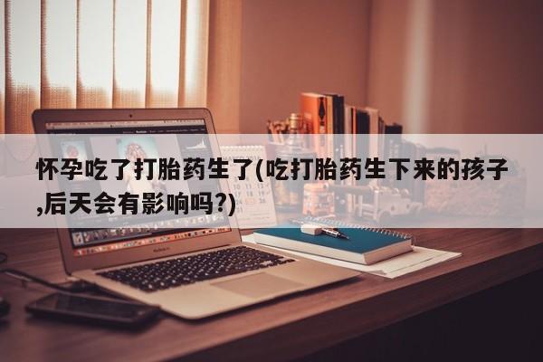 卖打胎药联系方式，怀孕吃了打胎药生了(吃打胎药生下来的孩子,后天会有影响吗?)