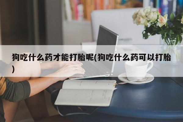 卖打胎药联系方式，狗吃什么药才能打胎呢(狗吃什么药可以打胎)