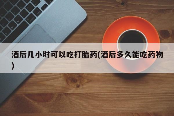 卖打胎药联系方式，酒后几小时可以吃打胎药(酒后多久能吃药物)