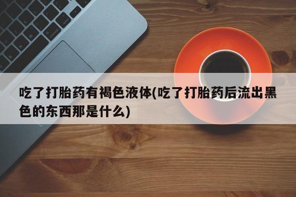 卖打胎药联系方式，吃了打胎药有褐色液体(吃了打胎药后流出黑色的东西那是什么)