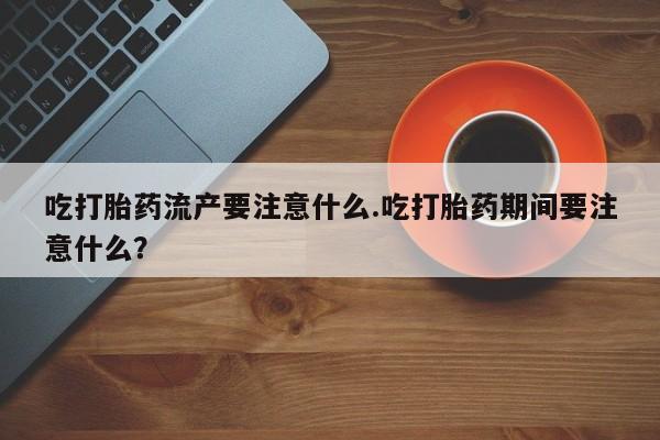卖打胎药联系方式，吃打胎药流产要注意什么.吃打胎药期间要注意什么？