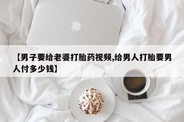卖打胎药联系方式，【男子要给老婆打胎药视频,给男人打胎要男人付多少钱】