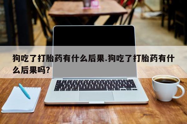 卖打胎药联系方式，狗吃了打胎药有什么后果.狗吃了打胎药有什么后果吗？