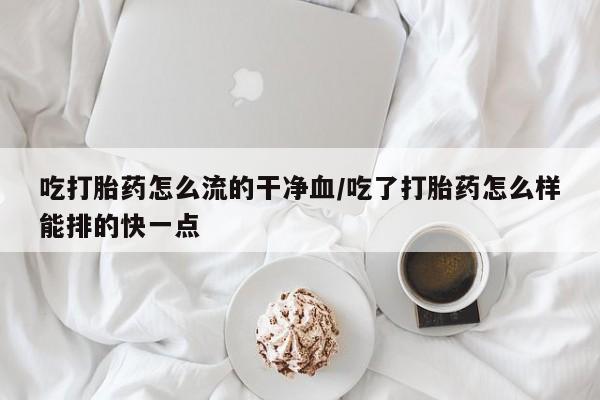 卖打胎药联系方式，吃打胎药怎么流的干净血/吃了打胎药怎么样能排的快一点
