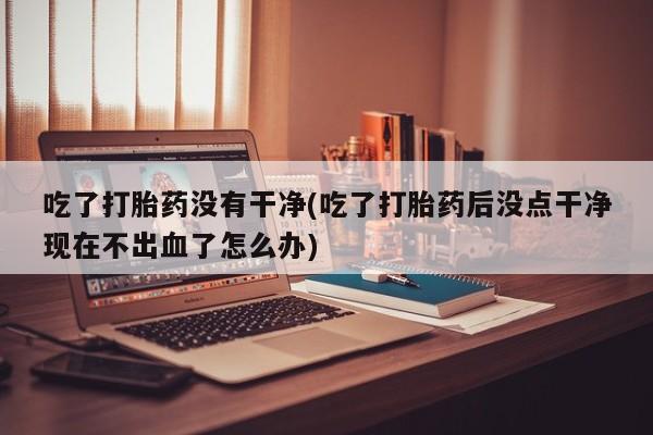 卖打胎药联系方式，吃了打胎药没有干净(吃了打胎药后没点干净现在不出血了怎么办)