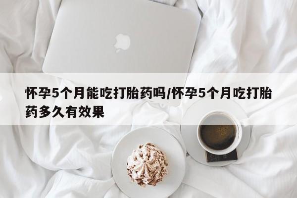 卖打胎药联系方式，怀孕5个月能吃打胎药吗/怀孕5个月吃打胎药多久有效果