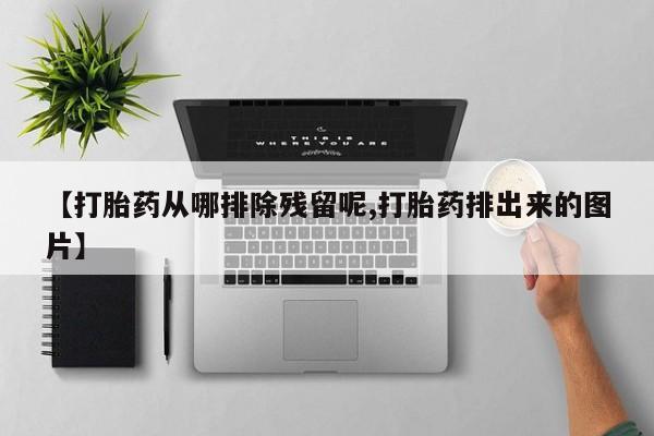 卖打胎药联系方式，【打胎药从哪排除残留呢,打胎药排出来的图片】