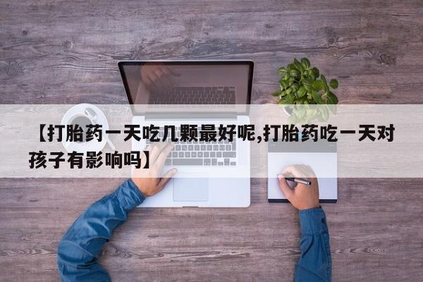 卖打胎药联系方式，【打胎药一天吃几颗最好呢,打胎药吃一天对孩子有影响吗】