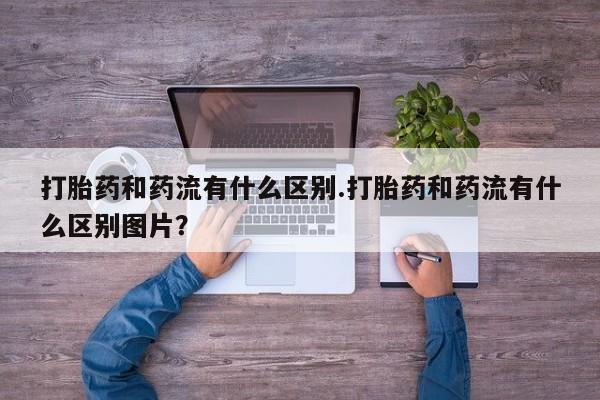 卖打胎药联系方式，打胎药和药流有什么区别.打胎药和药流有什么区别图片？