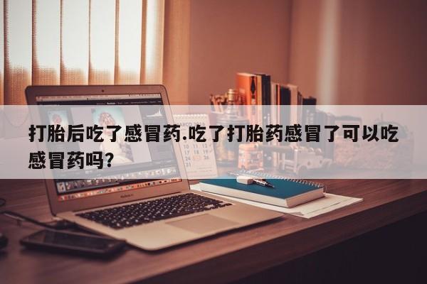 卖打胎药联系方式，打胎后吃了感冒药.吃了打胎药感冒了可以吃感冒药吗？