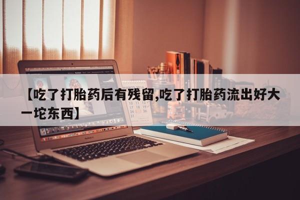 卖打胎药联系方式，【吃了打胎药后有残留,吃了打胎药流出好大一坨东西】