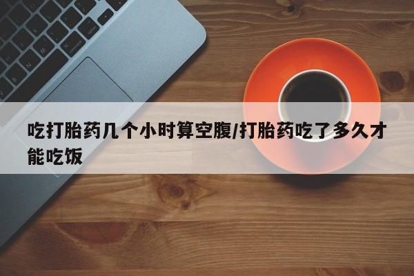 卖打胎药联系方式，吃打胎药几个小时算空腹/打胎药吃了多久才能吃饭