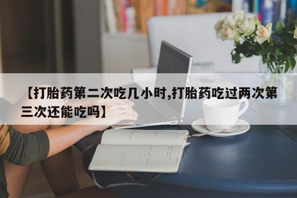 卖打胎药联系方式，【打胎药第二次吃几小时,打胎药吃过两次第三次还能吃吗】