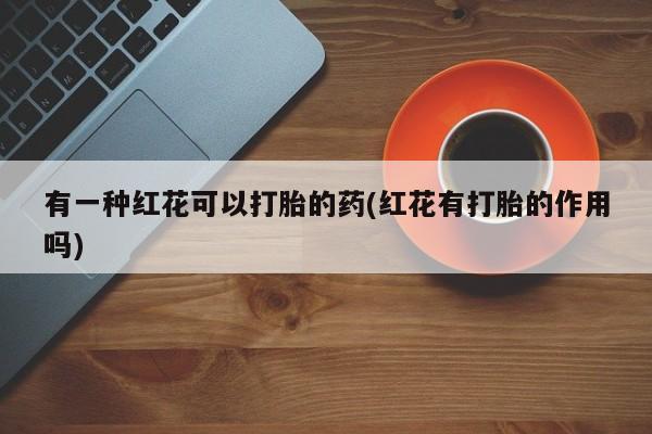 卖打胎药联系方式，有一种红花可以打胎的药(红花有打胎的作用吗)