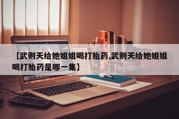卖打胎药联系方式，【武则天给她姐姐喝打胎药,武则天给她姐姐喝打胎药是哪一集】