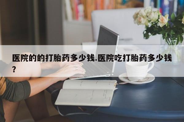 卖打胎药联系方式，医院的的打胎药多少钱.医院吃打胎药多少钱？